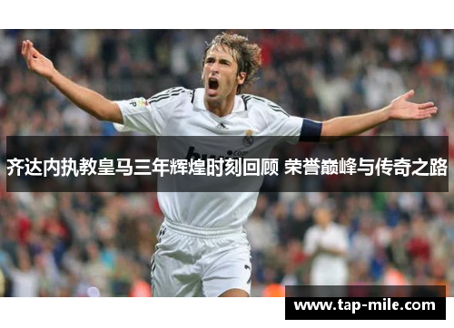 齐达内执教皇马三年辉煌时刻回顾 荣誉巅峰与传奇之路