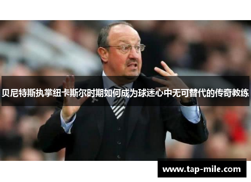 贝尼特斯执掌纽卡斯尔时期如何成为球迷心中无可替代的传奇教练