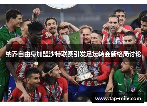 纳乔自由身加盟沙特联赛引发足坛转会新格局讨论